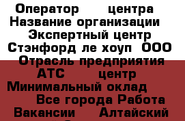 Оператор Call-центра › Название организации ­ Экспертный центр Стэнфорд-ле-хоуп, ООО › Отрасль предприятия ­ АТС, call-центр › Минимальный оклад ­ 60 000 - Все города Работа » Вакансии   . Алтайский край,Славгород г.